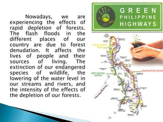 Nowadays,       we   are
experiencing the effects of
rapid depletion of forests.
The flash floods in the
different    places     of  our
country are due to forest
denudation. It affects the
lives of people and their
sources     of    living.  The
extinction of our endangered
species    of    wildlife,  the
lowering of the water level in
our streams and rivers, and
the intensity of the effects of
the depletion of our forests.
 