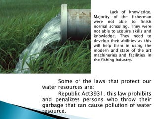 Lack of knowledge.
                   Majority of the fisherman
                   were not able to finish
                   normal schooling. They were
                   not able to acquire skills and
                   knowledge. They need to
                   develop their abilities as this
                   will help them in using the
                   modern and state of the art
                   machineries and facilities in
                   the fishing industry.




      Some of the laws that protect our
water resources are:
      Republic Act3931. this law prohibits
and penalizes persons who throw their
garbage that can cause pollution of water
resource.
 