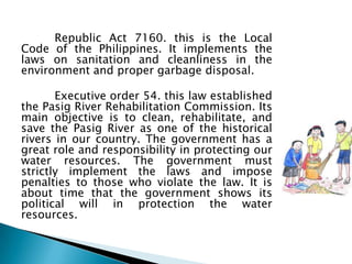 Republic Act 7160. this is the Local
Code of the Philippines. It implements the
laws on sanitation and cleanliness in the
environment and proper garbage disposal.

       Executive order 54. this law established
the Pasig River Rehabilitation Commission. Its
main objective is to clean, rehabilitate, and
save the Pasig River as one of the historical
rivers in our country. The government has a
great role and responsibility in protecting our
water resources. The government must
strictly implement the laws and impose
penalties to those who violate the law. It is
about time that the government shows its
political will in protection the water
resources.
 
