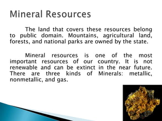 The land that covers these resources belong
to public domain. Mountains, agricultural land,
forests, and national parks are owned by the state.

     Mineral resources is one of the most
important resources of our country. It is not
renewable and can be extinct in the near future.
There are three kinds of Minerals: metallic,
nonmetallic, and gas.
 