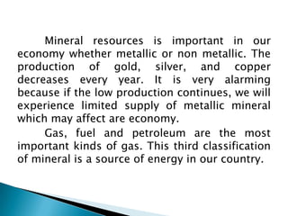 Mineral resources is important in our
economy whether metallic or non metallic. The
production of gold, silver, and copper
decreases every year. It is very alarming
because if the low production continues, we will
experience limited supply of metallic mineral
which may affect are economy.
     Gas, fuel and petroleum are the most
important kinds of gas. This third classification
of mineral is a source of energy in our country.
 