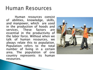 Human resources consist
of abilities, knowledge, skills,
and manpower, which are used
in the production of hoods and
services. These factors are
essential in the productivity of
the labor force. Without when we
talk of human resources, we
always relate this to population.
Population refers to the total
number of living in a certain
area. The population of one
country represents its human
resources.
 
