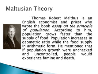 Thomas Robert Malthus is an
English economist and priest who
wrote the book essay on the principle
of population. According to him,
population grows faster than the
supply of food. Population increases in
geometric ratio while the food supply
in arithmetic form. He mentioned that
if population growth were unchecked
and     uncontrolled,  people    would
experience famine and death.
 