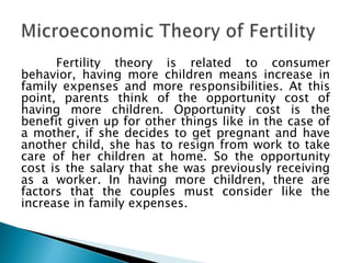 Fertility theory is related to consumer
behavior, having more children means increase in
family expenses and more responsibilities. At this
point, parents think of the opportunity cost of
having more children. Opportunity cost is the
benefit given up for other things like in the case of
a mother, if she decides to get pregnant and have
another child, she has to resign from work to take
care of her children at home. So the opportunity
cost is the salary that she was previously receiving
as a worker. In having more children, there are
factors that the couples must consider like the
increase in family expenses.
 