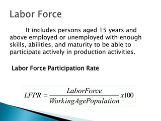 It includes persons aged 15 years and
above employed or unemployed with enough
skills, abilities, and maturity to be able to
participate actively in production activities.

Labor Force Participation Rate


                  LaborForce
     LFPR                         x100
             WorkingAgePopulation
 