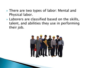   There are two types of labor: Mental and
    Physical labor.
   Laborers are classified based on the skills,
    talent, and abilities they use in performing
    their job.
 