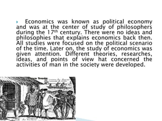    Economics was known as political economy
and was at the center of study of philosophers
during the 17th century. There were no ideas and
philosophies that explains economics back then.
All studies were focused on the political scenario
of the time. Later on, the study of economics was
given attention. Different theories, researches,
ideas, and points of view hat concerned the
activities of man in the society were developed.
 