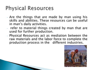 -   Are the things that are made by man using his
    skills and abilities. These resources can be useful
    in man’s daily activities.
-    refer to material things created by man that are
    used for further production.
-   Physical Resources act as mediation between the
    raw materials and the labor force to complete the
    production process in the different industries.
 
