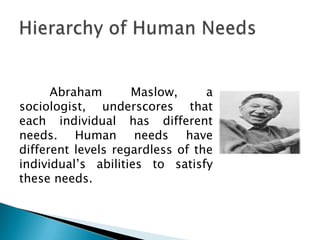 Abraham       Maslow,      a
sociologist, underscores that
each individual has different
needs. Human needs have
different levels regardless of the
individual’s abilities to satisfy
these needs.
 