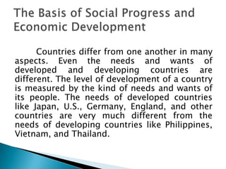 Countries differ from one another in many
aspects. Even the needs and wants of
developed and developing countries are
different. The level of development of a country
is measured by the kind of needs and wants of
its people. The needs of developed countries
like Japan, U.S., Germany, England, and other
countries are very much different from the
needs of developing countries like Philippines,
Vietnam, and Thailand.
 