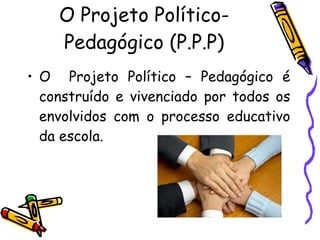 O Projeto Político-Pedagógico (P.P.P) O  Projeto Político – Pedagógico é construído e vivenciado por todos os envolvidos com o processo educativo da escola. 