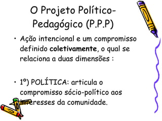 O Projeto Político-Pedagógico (P.P.P) Ação intencional e um compromisso definido  coletivamente , o qual se relaciona a duas dimensões : 1º) POLÍTICA: articula o compromisso sócio-político aos interesses da comunidade.  