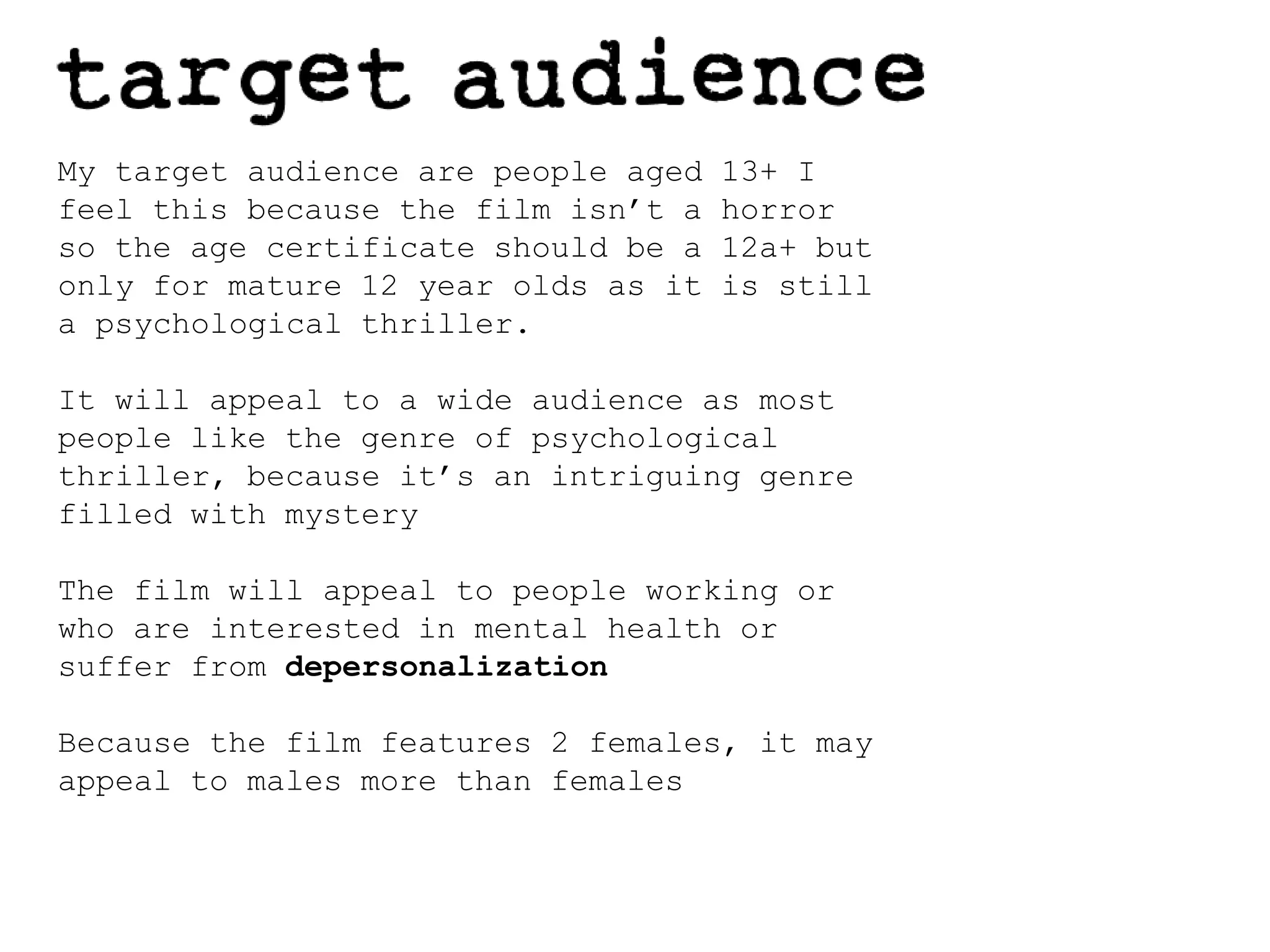 My target audience are people aged 13+ I feel this because the film isn’t a horror so the age certificate should be a 12a+ but only for mature 12 year olds as it is still a psychological thriller.It will appeal to a wide audience as most people like the genre of psychological thriller, because it’s an intriguing genre filled with mysteryThe film will appeal to people working or who are interested in mental health or suffer from depersonalization Because the film features 2 females, it may appeal to males more than females