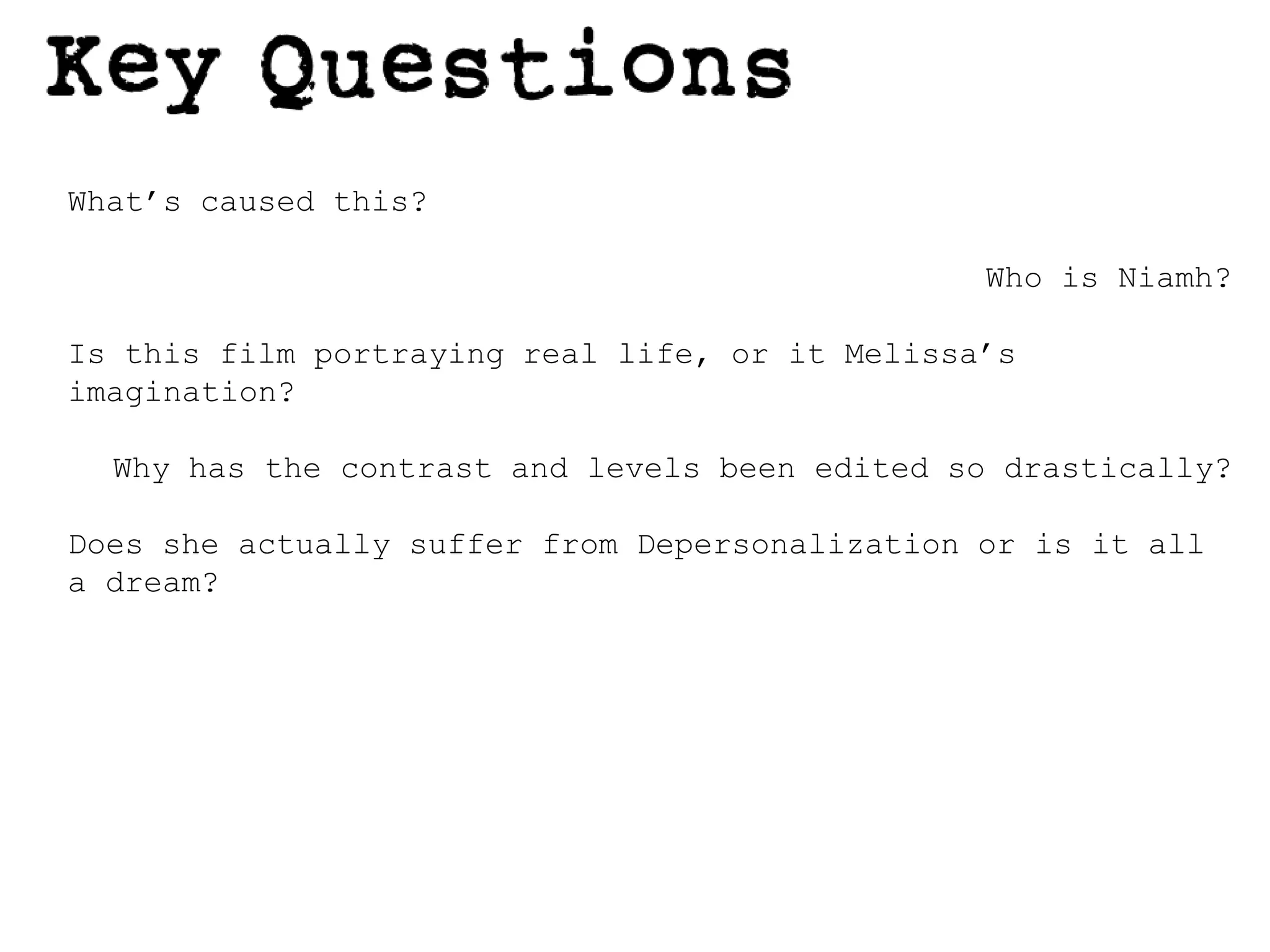 What’s caused this?Who is Niamh?Is this film portraying real life, or it Melissa’s imagination?Why has the contrast and levels been edited so drastically?Does she actually suffer from Depersonalization or is it all a dream?