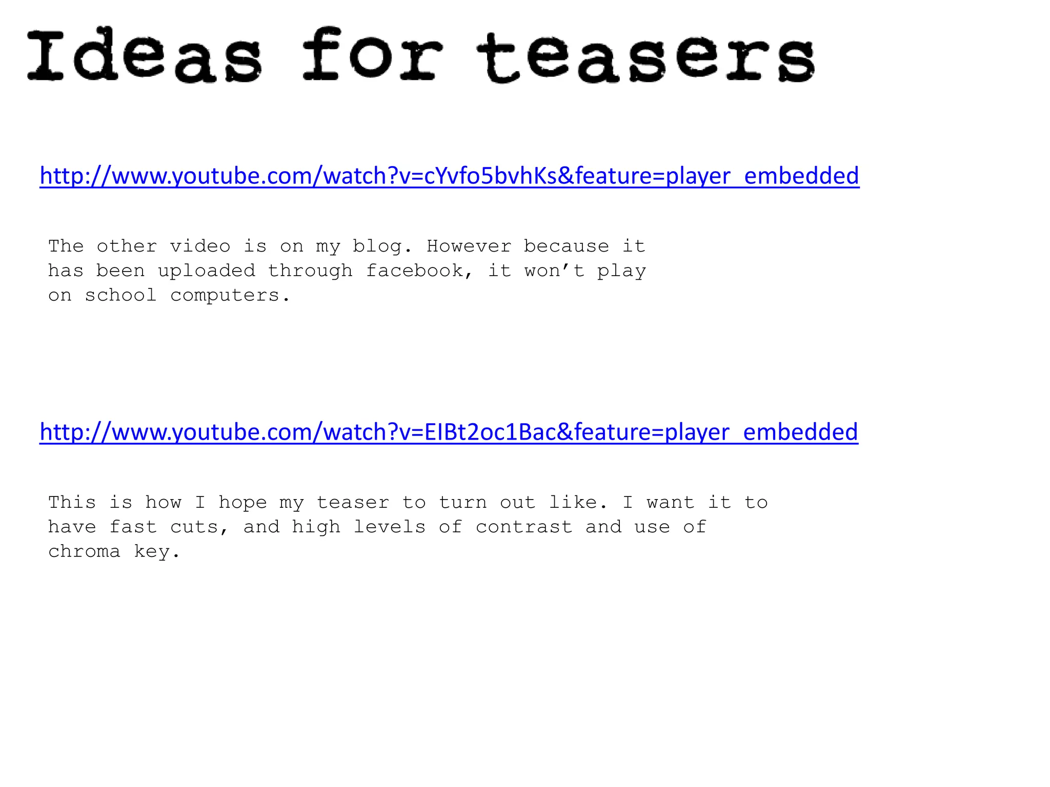 http://www.youtube.com/watch?v=cYvfo5bvhKs&feature=player_embeddedThe other video is on my blog. However because it has been uploaded through facebook, it won’t play on school computers.http://www.youtube.com/watch?v=EIBt2oc1Bac&feature=player_embeddedThis is how I hope my teaser to turn out like. I want it to have fast cuts, and high levels of contrast and use of chroma key. 