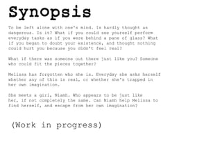 To be left alone with one's mind. Is hardly thought as dangerous. Is it? What if you could see yourself perform everyday tasks as if you were behind a pane of glass? What if you began to doubt your existence, and thought nothing could hurt you because you didn't feel real?What if there was someone out there just like you? Someone who could fit the pieces together?Melissa has forgotten who she is. Everyday she asks herself whether any of this is real, or whether she's trapped in her own imagination.She meets a girl, Niamh. Who appears to be just like her, if not completely the same. Can Niamh help Melissa to find herself, and escape from her own imagination? (Work in progress)