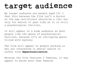 My target audience are people aged 13+ I feel this because the film isn’t a horror so the age certificate should be a 12a+ but only for mature 12 year olds as it is still a psychological thriller.It will appeal to a wide audience as most people like the genre of psychological thriller, because it’s an intriguing genre filled with mysteryThe film will appeal to people working or who are interested in mental health or suffer from depersonalization Because the film features 2 females, it may appeal to males more than females