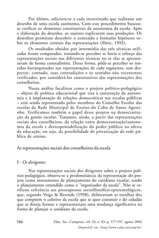 Por último, solicitou-se a cada entrevistado que realizasse um
desenho de uma escola autônoma. Com esse procedimento buscou-
se verificar os elementos constitutivos da autonomia da escola. Após
a elaboração do desenho, os sujeitos explicaram suas produções. Os
desenhos permitem descobrir o conteúdo e formular hipóteses so-
bre os elementos centrais das representações (Abric, 1992).
       Os resultados obtidos por intermédio das três técnicas utili-
zadas foram comparados, tentando-se perceber se havia o reforço das
representações sociais nas diferentes técnicas ou se elas se apresen-
tavam de forma contraditória. Dessa forma, pôde-se perceber os sen-
tidos hierarquizados nas representações de cada segmento, sem des-
prezar, contudo, suas contradições e os sentidos não recorrentes
verificados, por considerá-los constitutivos das representações dos
conselheiros.
       Nossa análise focalizou como o projeto político-pedagógico
– objeto de política educacional que visa à construção da autono-
mia e à implantação de relações democráticas nas escolas públicas
– está sendo representado pelos membros do Conselho Escolar das
escolas da Rede Municipal de Ensino do Cabo de Santo Agosti-
nho. Verificamos também o papel desse projeto na democratiza-
ção da gestão escolar. Tratamos, ainda, a partir das representações
sociais dos conselheiros, da relação entre democratização/autono-
mia da escola e desresponsabilização do poder público na oferta
da educação, ou seja, da possibilidade de privatização da rede pú-
blica de ensino.

As representações sociais dos conselheiros da escola

I - Os dirigentes
       Nas representações sociais dos dirigentes sobre o projeto polí-
tico-pedagógico, observa-se a predominância da representação do pro-
jeto como instrumento de planejamento do cotidiano escolar, sendo
o planejamento entendido como o “organizador da escola”. Não se ve-
rificou referência aos pressupostos sociofilosófico-epistemológicos,
que, segundo Veiga & Resende (1998), delineariam as escolhas dos
que compõem o coletivo da escola que se quer construir e do cidadão
que se deseja formar e representariam uma mudança significativa na
forma de planejar o cotidiano da escola.

586                 Educ. Soc., Campinas, vol. 24, n. 83, p. 577-597, agosto 2003
                                    Disponível em <http://www.cedes.unicamp.br>
 