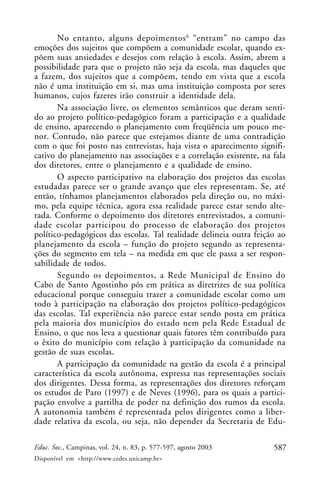 No entanto, alguns depoimentos 6 “entram” no campo das
emoções dos sujeitos que compõem a comunidade escolar, quando ex-
põem suas ansiedades e desejos com relação à escola. Assim, abrem a
possibilidade para que o projeto não seja da escola, mas daqueles que
a fazem, dos sujeitos que a compõem, tendo em vista que a escola
não é uma instituição em si, mas uma instituição composta por seres
humanos, cujos fazeres irão construir a identidade dela.
       Na associação livre, os elementos semânticos que deram senti-
do ao projeto político-pedagógico foram a participação e a qualidade
de ensino, aparecendo o planejamento com freqüência um pouco me-
nor. Contudo, não parece que estejamos diante de uma contradição
com o que foi posto nas entrevistas, haja vista o aparecimento signifi-
cativo do planejamento nas associações e a correlação existente, na fala
dos diretores, entre o planejamento e a qualidade de ensino.
       O aspecto participativo na elaboração dos projetos das escolas
estudadas parece ser o grande avanço que eles representam. Se, até
então, tínhamos planejamentos elaborados pela direção ou, no máxi-
mo, pela equipe técnica, agora essa realidade parece estar sendo alte-
rada. Conforme o depoimento dos diretores entrevistados, a comuni-
dade escolar participou do processo de elaboração dos projetos
político-pedagógicos das escolas. Tal realidade delineia outra feição ao
planejamento da escola – função do projeto segundo as representa-
ções do segmento em tela – na medida em que ele passa a ser respon-
sabilidade de todos.
       Segundo os depoimentos, a Rede Municipal de Ensino do
Cabo de Santo Agostinho pôs em prática as diretrizes de sua política
educacional porque conseguiu trazer a comunidade escolar como um
todo à participação na elaboração dos projetos político-pedagógicos
das escolas. Tal experiência não parece estar sendo posta em prática
pela maioria dos municípios do estado nem pela Rede Estadual de
Ensino, o que nos leva a questionar quais fatores têm contribuído para
o êxito do município com relação à participação da comunidade na
gestão de suas escolas.
       A participação da comunidade na gestão da escola é a principal
característica da escola autônoma, expressa nas representações sociais
dos dirigentes. Dessa forma, as representações dos diretores reforçam
os estudos de Paro (1997) e de Neves (1996), para os quais a partici-
pação envolve a partilha de poder na definição dos rumos da escola.
A autonomia também é representada pelos dirigentes como a liber-
dade relativa da escola, ou seja, não depender da Secretaria de Edu-

Educ. Soc., Campinas, vol. 24, n. 83, p. 577-597, agosto 2003       587
Disponível em <http://www.cedes.unicamp.br>
 