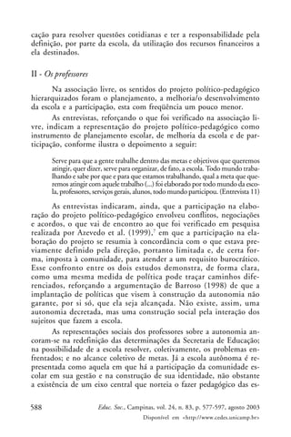 cação para resolver questões cotidianas e ter a responsabilidade pela
definição, por parte da escola, da utilização dos recursos financeiros a
ela destinados.

II - Os professores
       Na associação livre, os sentidos do projeto político-pedagógico
hierarquizados foram o planejamento, a melhoria/o desenvolvimento
da escola e a participação, esta com freqüência um pouco menor.
       As entrevistas, reforçando o que foi verificado na associação li-
vre, indicam a representação do projeto político-pedagógico como
instrumento de planejamento escolar, de melhoria da escola e de par-
ticipação, conforme ilustra o depoimento a seguir:

      Serve para que a gente trabalhe dentro das metas e objetivos que queremos
      atingir, quer dizer, serve para organizar, de fato, a escola. Todo mundo traba-
      lhando e sabe por que e para que estamos trabalhando, qual a meta que que-
      remos atingir com aquele trabalho (...) foi elaborado por todo mundo da esco-
      la, professores, serviços gerais, alunos, todo mundo participou. (Entrevista 11)
       As entrevistas indicaram, ainda, que a participação na elabo-
ração do projeto político-pedagógico envolveu conflitos, negociações
e acordos, o que vai de encontro ao que foi verificado em pesquisa
realizada por Azevedo et al. (1999),7 em que a participação na ela-
boração do projeto se resumia à concordância com o que estava pre-
viamente definido pela direção, portanto limitada e, de certa for-
ma, imposta à comunidade, para atender a um requisito burocrático.
Esse confronto entre os dois estudos demonstra, de forma clara,
como uma mesma medida de política pode traçar caminhos dife-
renciados, reforçando a argumentação de Barroso (1998) de que a
implantação de políticas que visem à construção da autonomia não
garante, por si só, que ela seja alcançada. Não existe, assim, uma
autonomia decretada, mas uma construção social pela interação dos
sujeitos que fazem a escola.
       As representações sociais dos professores sobre a autonomia an-
coram-se na redefinição das determinações da Secretaria de Educação;
na possibilidade de a escola resolver, coletivamente, os problemas en-
frentados; e no alcance coletivo de metas. Já a escola autônoma é re-
presentada como aquela em que há a participação da comunidade es-
colar em sua gestão e na construção de sua identidade, não obstante
a existência de um eixo central que norteia o fazer pedagógico das es-

588                    Educ. Soc., Campinas, vol. 24, n. 83, p. 577-597, agosto 2003
                                         Disponível em <http://www.cedes.unicamp.br>
 