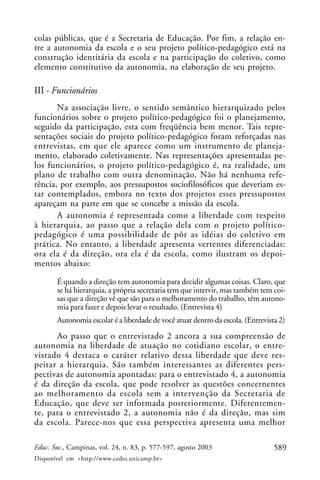 colas públicas, que é a Secretaria de Educação. Por fim, a relação en-
tre a autonomia da escola e o seu projeto político-pedagógico está na
construção identitária da escola e na participação do coletivo, como
elemento constitutivo da autonomia, na elaboração de seu projeto.

III - Funcionários
       Na associação livre, o sentido semântico hierarquizado pelos
funcionários sobre o projeto político-pedagógico foi o planejamento,
seguido da participação, esta com freqüência bem menor. Tais repre-
sentações sociais do projeto político-pedagógico foram reforçadas nas
entrevistas, em que ele aparece como um instrumento de planeja-
mento, elaborado coletivamente. Nas representações apresentadas pe-
los funcionários, o projeto político-pedagógico é, na realidade, um
plano de trabalho com outra denominação. Não há nenhuma refe-
rência, por exemplo, aos pressupostos sociofilosóficos que deveriam es-
tar contemplados, embora no texto dos projetos esses pressupostos
apareçam na parte em que se concebe a missão da escola.
       A autonomia é representada como a liberdade com respeito
à hierarquia, ao passo que a relação dela com o projeto político-
pedagógico é uma possibilidade de pôr as idéias do coletivo em
prática. No entanto, a liberdade apresenta vertentes diferenciadas:
ora ela é da direção, ora ela é da escola, como ilustram os depoi-
mentos abaixo:

       É quando a direção tem autonomia para decidir algumas coisas. Claro, que
       se há hierarquia, a própria secretaria tem que intervir, mas também tem coi-
       sas que a direção vê que são para o melhoramento do trabalho, têm autono-
       mia para fazer e depois levar o resultado. (Entrevista 4)
       Autonomia escolar é a liberdade de você atuar dentro da escola. (Entrevista 2)
      Ao passo que o entrevistado 2 ancora a sua compreensão de
autonomia na liberdade de atuação no cotidiano escolar, o entre-
vistado 4 destaca o caráter relativo dessa liberdade que deve res-
peitar a hierarquia. São também interessantes as diferentes pers-
pectivas de autonomia apontadas: para o entrevistado 4, a autonomia
é da direção da escola, que pode resolver as questões concernentes
ao melhoramento da escola sem a intervenção da Secretaria de
Educação, que deve ser informada posteriormente. Diferentemen-
te, para o entrevistado 2, a autonomia não é da direção, mas sim
da escola. Parece-nos que essa perspectiva apresenta uma melhor

Educ. Soc., Campinas, vol. 24, n. 83, p. 577-597, agosto 2003                    589
Disponível em <http://www.cedes.unicamp.br>
 