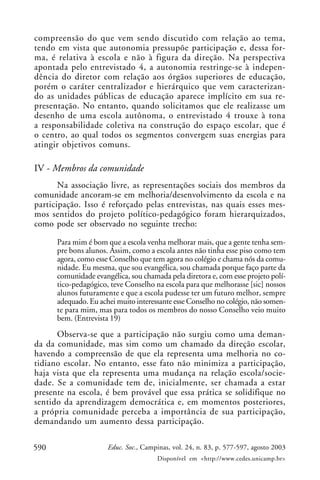 compreensão do que vem sendo discutido com relação ao tema,
tendo em vista que autonomia pressupõe participação e, dessa for-
ma, é relativa à escola e não à figura da direção. Na perspectiva
apontada pelo entrevistado 4, a autonomia restringe-se à indepen-
dência do diretor com relação aos órgãos superiores de educação,
porém o caráter centralizador e hierárquico que vem caracterizan-
do as unidades públicas de educação aparece implícito em sua re-
presentação. No entanto, quando solicitamos que ele realizasse um
desenho de uma escola autônoma, o entrevistado 4 trouxe à tona
a responsabilidade coletiva na construção do espaço escolar, que é
o centro, ao qual todos os segmentos convergem suas energias para
atingir objetivos comuns.

IV - Membros da comunidade
       Na associação livre, as representações sociais dos membros da
comunidade ancoram-se em melhoria/desenvolvimento da escola e na
participação. Isso é reforçado pelas entrevistas, nas quais esses mes-
mos sentidos do projeto político-pedagógico foram hierarquizados,
como pode ser observado no seguinte trecho:

      Para mim é bom que a escola venha melhorar mais, que a gente tenha sem-
      pre bons alunos. Assim, como a escola antes não tinha esse piso como tem
      agora, como esse Conselho que tem agora no colégio e chama nós da comu-
      nidade. Eu mesma, que sou evangélica, sou chamada porque faço parte da
      comunidade evangélica, sou chamada pela diretora e, com esse projeto polí-
      tico-pedagógico, teve Conselho na escola para que melhorasse [sic] nossos
      alunos futuramente e que a escola pudesse ter um futuro melhor, sempre
      adequado. Eu achei muito interessante esse Conselho no colégio, não somen-
      te para mim, mas para todos os membros do nosso Conselho veio muito
      bem. (Entrevista 19)
      Observa-se que a participação não surgiu como uma deman-
da da comunidade, mas sim como um chamado da direção escolar,
havendo a compreensão de que ela representa uma melhoria no co-
tidiano escolar. No entanto, esse fato não minimiza a participação,
haja vista que ela representa uma mudança na relação escola/socie-
dade. Se a comunidade tem de, inicialmente, ser chamada a estar
presente na escola, é bem provável que essa prática se solidifique no
sentido da aprendizagem democrática e, em momentos posteriores,
a própria comunidade perceba a importância de sua participação,
demandando um aumento dessa participação.

590                   Educ. Soc., Campinas, vol. 24, n. 83, p. 577-597, agosto 2003
                                      Disponível em <http://www.cedes.unicamp.br>
 