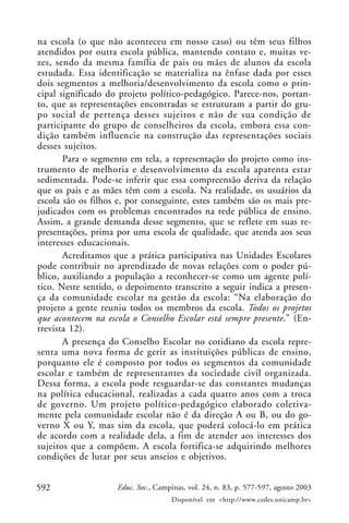 na escola (o que não aconteceu em nosso caso) ou têm seus filhos
atendidos por outra escola pública, mantendo contato e, muitas ve-
zes, sendo da mesma família de pais ou mães de alunos da escola
estudada. Essa identificação se materializa na ênfase dada por esses
dois segmentos a melhoria/desenvolvimento da escola como o prin-
cipal significado do projeto político-pedagógico. Parece-nos, portan-
to, que as representações encontradas se estruturam a partir do gru-
po social de pertença desses sujeitos e não de sua condição de
participante do grupo de conselheiros da escola, embora essa con-
dição também influencie na construção das representações sociais
desses sujeitos.
       Para o segmento em tela, a representação do projeto como ins-
trumento de melhoria e desenvolvimento da escola aparenta estar
sedimentada. Pode-se inferir que essa compreensão deriva da relação
que os pais e as mães têm com a escola. Na realidade, os usuários da
escola são os filhos e, por conseguinte, estes também são os mais pre-
judicados com os problemas encontrados na rede pública de ensino.
Assim, a grande demanda desse segmento, que se reflete em suas re-
presentações, prima por uma escola de qualidade, que atenda aos seus
interesses educacionais.
       Acreditamos que a prática participativa nas Unidades Escolares
pode contribuir no aprendizado de novas relações com o poder pú-
blico, auxiliando a população a reconhecer-se como um agente polí-
tico. Neste sentido, o depoimento transcrito a seguir indica a presen-
ça da comunidade escolar na gestão da escola: “Na elaboração do
projeto a gente reuniu todos os membros da escola. Todos os projetos
que acontecem na escola o Conselho Escolar está sempre presente.” (En-
trevista 12).
       A presença do Conselho Escolar no cotidiano da escola repre-
senta uma nova forma de gerir as instituições públicas de ensino,
porquanto ele é composto por todos os segmentos da comunidade
escolar e também de representantes da sociedade civil organizada.
Dessa forma, a escola pode resguardar-se das constantes mudanças
na política educacional, realizadas a cada quatro anos com a troca
de governo. Um projeto político-pedagógico elaborado coletiva-
mente pela comunidade escolar não é da direção A ou B, ou do go-
verno X ou Y, mas sim da escola, que poderá colocá-lo em prática
de acordo com a realidade dela, a fim de atender aos interesses dos
sujeitos que a compõem. A escola fortifica-se adquirindo melhores
condições de lutar por seus anseios e objetivos.


592                 Educ. Soc., Campinas, vol. 24, n. 83, p. 577-597, agosto 2003
                                    Disponível em <http://www.cedes.unicamp.br>
 