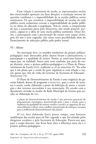 Com relação à autonomia da escola, as representações sociais
dos entrevistados apontam em duas direções: a resolução interna de
questões cotidianas e a impossibilidade de as escolas públicas serem
autônomas. Os que ressaltam a impossibilidade de escolas da rede
pública serem autônomas evocam a responsabilidade do poder públi-
co na oferta da educação à população. Tem-se, assim, a compreensão
de que a autonomia passa pelo financeiro, não sendo possível, por-
tanto, cogitar-se a idéia de uma escola pública autônoma. Dessa for-
ma, a preocupação com a privatização do ensino nem sequer existe,
pois ela não é nem cogitada: não existe outra possibilidade além do
financiamento da educação pública pelo poder estatal.

VI - Alunos
       Na associação livre, os sentidos semânticos do projeto político-
pedagógico mais destacados pelos alunos foram o planejamento, a
participação e a qualidade de ensino. Porém, as entrevistas fazem-nos
supor que, na realidade, houve uma certa confusão, por parte do cor-
po discente, entre o projeto político-pedagógico e o Plano de Desen-
volvimento da Escola (PDE), conforme se vê na entrevista 15: “Eu acho
que é um plano que a escola faz para organizar-se com relação a cus-
tos, gastos que vêm da verba do Governo da Secretaria de Educação”.
(Entrevista 15).
       O Plano de Desenvolvimento da Escola é uma exigência do go-
verno federal, dentro do programa FUNDESCOLA, para o envio de recur-
sos à escola, sendo elaborado a partir da definição de metas e estraté-
gias e dos recursos necessários à sua consecução. De acordo com o
documento enviado às escolas da Rede Municipal de Ensino para au-
xílio na elaboração do PDE,

       o plano de desenvolvimento da escola é um processo gerencial de
       planejamento estratégico, desenvolvido pela e para a escola, para a
       melhoria da qualidade do ensino; auxilia a escola a se organizar de ma-
       neira eficiente e eficaz, com a melhor concentração de esforços e recursos
       para a melhoria do desenvolvimento dos alunos.
      O PDE fora elaborado havia pouco tempo, com bastante
mobilização das escolas para tal fim, segundo o que foi relatado pelos
dirigentes escolares e pela Secretaria de Educação. Parece-nos que,
para o corpo discente, não ficou bem clara a diferença entre ele e o
projeto político-pedagógico.


Educ. Soc., Campinas, vol. 24, n. 83, p. 577-597, agosto 2003                593
Disponível em <http://www.cedes.unicamp.br>
 