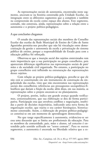 As representações sociais de autonomia, encontradas neste seg-
mento, ancoram-se na história construída pela Unidade Escolar, na
integração entre os diferentes segmentos que a compõem e também
na compreensão da escola como espaço dos alunos. Este segmento,
contudo, não construiu, ainda, representações sobre a relação entre a
autonomia e o projeto político-pedagógico.

A que conclusões chegamos
       O estudo das representações sociais dos membros do Conselho
Escolar das escolas da Rede Municipal de Ensino do Cabo de Santo
Agostinho permitiu-nos perceber que não há vinculação entre demo-
cratização da gestão e autonomia da escola e privatização do sistema
público de ensino, porque a responsabilidade do Estado para com a
educação pública foi reforçada.
       Observou-se que a inserção social dos sujeitos entrevistados tem
mais importância que a sua participação no grupo conselheiro, pois
apareceram diferenças significativas nas representações sociais de pais/
mães e da sociedade civil organizada. No entanto, a participação no
grupo conselheiro está influindo na estruturação das representações
desses sujeitos.
       Com relação ao projeto político-pedagógico, percebe-se que ele
não está se constituindo em um instrumento de construção da sin-
gularidade das escolas, visto que não encontramos nas representações
sociais dos conselheiros referências aos pressupostos sociopolítico-fi-
losóficos que dariam a feição da escola; além disso, em sua maioria, as
representações sobre o projeto ancoram-se no planejamento.
       O projeto, porém, indica um grande avanço quando verifica-
mos, consensualmente, que sua elaboração se deu de forma partici-
pativa. Participação essa que envolveu conflitos e negociações, resolvi-
das a partir de decisões majoritárias, indicando uma nova forma de
organização escolar, que rejeita o seu caráter hierárquico, historica-
mente construído. Assim, a elaboração do projeto político-pedagógi-
co constitui-se em um momento de aprendizagem democrática.
       No que tange especificamente à autonomia, evidenciou-se ser
essa uma discussão que se limita aos profissionais da educação. Para
os membros da comunidade, pais, mães e alunos, tal conceito é en-
tendido pelo sentido utilizado no “senso comum”. Para os outros
segmentos, a autonomia é ancorada na liberdade relativa que a es-


594                  Educ. Soc., Campinas, vol. 24, n. 83, p. 577-597, agosto 2003
                                     Disponível em <http://www.cedes.unicamp.br>
 