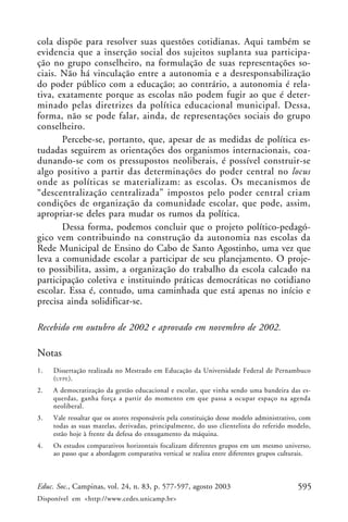 cola dispõe para resolver suas questões cotidianas. Aqui também se
evidencia que a inserção social dos sujeitos suplanta sua participa-
ção no grupo conselheiro, na formulação de suas representações so-
ciais. Não há vinculação entre a autonomia e a desresponsabilização
do poder público com a educação; ao contrário, a autonomia é rela-
tiva, exatamente porque as escolas não podem fugir ao que é deter-
minado pelas diretrizes da política educacional municipal. Dessa,
forma, não se pode falar, ainda, de representações sociais do grupo
conselheiro.
       Percebe-se, portanto, que, apesar de as medidas de política es-
tudadas seguirem as orientações dos organismos internacionais, coa-
dunando-se com os pressupostos neoliberais, é possível construir-se
algo positivo a partir das determinações do poder central no locus
onde as políticas se materializam: as escolas. Os mecanismos de
“descentralização centralizada” impostos pelo poder central criam
condições de organização da comunidade escolar, que pode, assim,
apropriar-se deles para mudar os rumos da política.
       Dessa forma, podemos concluir que o projeto político-pedagó-
gico vem contribuindo na construção da autonomia nas escolas da
Rede Municipal de Ensino do Cabo de Santo Agostinho, uma vez que
leva a comunidade escolar a participar de seu planejamento. O proje-
to possibilita, assim, a organização do trabalho da escola calcado na
participação coletiva e instituindo práticas democráticas no cotidiano
escolar. Essa é, contudo, uma caminhada que está apenas no início e
precisa ainda solidificar-se.

Recebido em outubro de 2002 e aprovado em novembro de 2002.

Notas
1.   Dissertação realizada no Mestrado em Educação da Universidade Federal de Pernambuco
     (UFPE ).
2.   A democratização da gestão educacional e escolar, que vinha sendo uma bandeira das es-
     querdas, ganha força a partir do momento em que passa a ocupar espaço na agenda
     neoliberal.
3.   Vale ressaltar que os atores responsáveis pela constituição desse modelo administrativo, com
     todas as suas mazelas, derivadas, principalmente, do uso clientelista do referido modelo,
     estão hoje à frente da defesa do enxugamento da máquina.
4.   Os estudos comparativos horizontais focalizam diferentes grupos em um mesmo universo,
     ao passo que a abordagem comparativa vertical se realiza entre diferentes grupos culturais.



Educ. Soc., Campinas, vol. 24, n. 83, p. 577-597, agosto 2003                               595
Disponível em <http://www.cedes.unicamp.br>
 