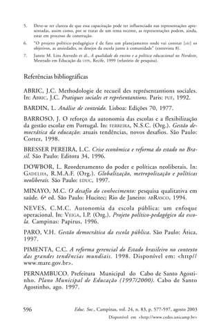5.    Deve-se ter clareza de que essa capacitação pode ter influenciado nas representações apre-
      sentadas, assim como, por se tratar de um tema recente, as representações podem, ainda,
      estar em processo de construção.
6.    “O projeto político-pedagógico é de fato um planejamento onde vai constar [sic] os
      objetivos, as ansiedades, os desejos da escola junto à comunidade” (entrevista 8).
7.    Janete M. Lins Azevedo et al., A qualidade do ensino e a política educacional no Nordeste,
      Mestrado em Educação da UFPE, Recife, 1999 (relatório de pesquisa).


Referências bibliográficas

ABRIC, J.C. Methodologie de recueil des représentantions sociales.
In: ABRIC, J.C. Pratiques sociales et représentantions. Paris: PUF, 1992.
BARDIN, L. Análise de conteúdo. Lisboa: Edições 70, 1977.
BARROSO, J. O reforço da autonomia das escolas e a flexibilização
da gestão escolar em Portugal. In: FERREIRA, N.S.C. (Org.). Gestão de-
mocrática da educação: atuais tendências, novos desafios. São Paulo:
Cortez, 1998.
BRESSER PEREIRA, L.C. Crise econômica e reforma do estado no Bra-
sil. São Paulo: Editora 34, 1996.
DOWBOR, L. Reordenamento do poder e políticas neoliberais. In:
GADELHA , R.M.A.F. (Org.). Globalização, metropolização e políticas
neoliberais. São Paulo: EDUC, 1997.
MINAYO, M.C. O desafio do conhecimento: pesquisa qualitativa em
saúde. 6ª ed. São Paulo: Hucitec; Rio de Janeiro: ABRASCO, 1994.
NEVES, C.M.C. Autonomia da escola pública: um enfoque
operacional. In: VEIGA, I.P. (Org.). Projeto político-pedagógico da esco-
la. Campinas: Papirus, 1996.
PARO, V.H. Gestão democrática da escola pública. São Paulo: Ática,
1997.
PIMENTA, C.C. A reforma gerencial do Estado brasileiro no contexto
das grandes tendências mundiais. 1998. Disponível em: <http//
www.mare.gov.br>.
PERNAMBUCO. Prefeitura Municipal do Cabo de Santo Agosti-
nho. Plano Municipal de Educação (1997/2000). Cabo de Santo
Agostinho, ago. 1997.


596                         Educ. Soc., Campinas, vol. 24, n. 83, p. 577-597, agosto 2003
                                               Disponível em <http://www.cedes.unicamp.br>
 