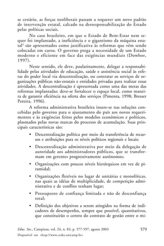 se cenário, as forças neoliberais passam a requerer um novo padrão
de intervenção estatal, calcado na desresponsabilização do Estado
pelas políticas sociais.
       No caso brasileiro, em que o Estado de Bem-Estar nem se-
quer foi implantado, a ineficiência e o gigantismo da máquina esta-
tal3 são apresentados como justificativa às reformas que vêm sendo
colocadas em curso. O governo prega a necessidade de um Estado
moderno e eficiente em face das exigências mundiais (Dowbor,
1997).
       Neste sentido, ele deve, paulatinamente, delegar a responsabi-
lidade pelas atividades de educação, saúde e assistência social às esfe-
ras do poder local via descentralização, ou contratar os serviços de or-
ganizações públicas não-estatais e entidades privadas para realizar essas
atividades. A descentralização é apresentada como uma das metas das
reformas implantadas: deve-se fortalecer o espaço local, como manei-
ra de garantir eficiência na oferta dos serviços (Pimenta, 1998; Bresser
Pereira, 1996).
       A reforma administrativa brasileira insere-se nas soluções con-
cebidas pelo governo para o ajustamento do país aos novos requeri-
mentos e às exigências feitos pelos modelos econômicos e políticos,
plasmados pelas novas marcas do processo de acumulação. Suas prin-
cipais características são:
       • Descentralização política por meio da transferência de recur-
         sos e atribuições para os níveis políticos regionais e locais;
       • Descentralização administrativa por meio da delegação de
         autoridade aos administradores públicos, que se transfor-
         mam em gerentes progressivamente autônomos;
       • Organizações com poucos níveis hierárquicos em vez de pi-
         ramidal;
       • Organizações flexíveis no lugar de unitárias e monolíticas,
         nas quais as idéias de multiplicidade, de competição admi-
         nistrativa e de conflito tenham lugar;
       • Pressuposto de confiança limitada e não de desconfiança
         total;
       • Definição dos objetivos a serem atingidos na forma de indi-
         cadores de desempenho, sempre que possível, quantitativos,
         que constituirão o centro do contrato de gestão entre o mi-

Educ. Soc., Campinas, vol. 24, n. 83, p. 577-597, agosto 2003        579
Disponível em <http://www.cedes.unicamp.br>
 