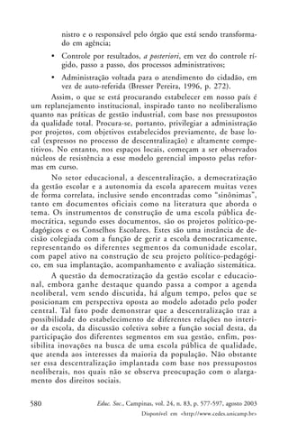 nistro e o responsável pelo órgão que está sendo transforma-
         do em agência;
      • Controle por resultados, a posteriori, em vez do controle rí-
        gido, passo a passo, dos processos administrativos;
       • Administração voltada para o atendimento do cidadão, em
          vez de auto-referida (Bresser Pereira, 1996, p. 272).
       Assim, o que se está procurando estabelecer em nosso país é
um replanejamento institucional, inspirado tanto no neoliberalismo
quanto nas práticas de gestão industrial, com base nos pressupostos
da qualidade total. Procura-se, portanto, privilegiar a administração
por projetos, com objetivos estabelecidos previamente, de base lo-
cal (expressos no processo de descentralização) e altamente compe-
titivos. No entanto, nos espaços locais, começam a ser observados
núcleos de resistência a esse modelo gerencial imposto pelas refor-
mas em curso.
       No setor educacional, a descentralização, a democratização
da gestão escolar e a autonomia da escola aparecem muitas vezes
de forma correlata, inclusive sendo encontradas como “sinônimas”,
tanto em documentos oficiais como na literatura que aborda o
tema. Os instrumentos de construção de uma escola pública de-
mocrática, segundo esses documentos, são os projetos político-pe-
dagógicos e os Conselhos Escolares. Estes são uma instância de de-
cisão colegiada com a função de gerir a escola democraticamente,
representando os diferentes segmentos da comunidade escolar,
com papel ativo na construção de seu projeto político-pedagógi-
co, em sua implantação, acompanhamento e avaliação sistemática.
       A questão da democratização da gestão escolar e educacio-
nal, embora ganhe destaque quando passa a compor a agenda
neoliberal, vem sendo discutida, há algum tempo, pelos que se
posicionam em perspectiva oposta ao modelo adotado pelo poder
central. Tal fato pode demonstrar que a descentralização traz a
possibilidade do estabelecimento de diferentes relações no interi-
or da escola, da discussão coletiva sobre a função social desta, da
participação dos diferentes segmentos em sua gestão, enfim, pos-
sibilita inovações na busca de uma escola pública de qualidade,
que atenda aos interesses da maioria da população. Não obstante
ser essa descentralização implantada com base nos pressupostos
neoliberais, nos quais não se observa preocupação com o alarga-
mento dos direitos sociais.

580                 Educ. Soc., Campinas, vol. 24, n. 83, p. 577-597, agosto 2003
                                    Disponível em <http://www.cedes.unicamp.br>
 