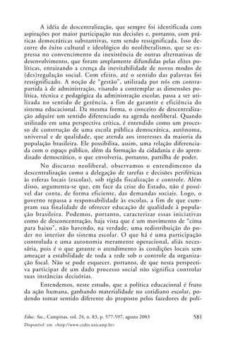 A idéia de descentralização, que sempre foi identificada com
aspirações por maior participação nas decisões e, portanto, com prá-
ticas democráticas substantivas, vem sendo ressignificada. Isso de-
corre do êxito cultural e ideológico do neoliberalismo, que se ex-
pressa no convencimento da inexistência de outras alternativas de
desenvolvimento, que foram amplamente difundidas pelas elites po-
líticas, enraizando a crença da inevitabilidade de novos modos de
(des)regulação social. Com efeito, até o sentido das palavras foi
ressignificado. A noção de “gestão”, utilizada por nós em contra-
partida à de administração, visando a contemplar as dimensões po-
lítica, técnica e pedagógica da administração escolar, passa a ser uti-
lizada no sentido de gerência, a fim de garantir e eficiência do
sistema educacional. Da mesma forma, o conceito de descentraliza-
ção adquire um sentido diferenciado na agenda neoliberal. Quando
utilizado em uma perspectiva crítica, é entendido como um proces-
so de construção de uma escola pública democrática, autônoma,
universal e de qualidade, que atenda aos interesses da maioria da
população brasileira. Ele possibilita, assim, uma relação diferencia-
da com o espaço público, além da formação da cidadania e do apren-
dizado democrático, o que envolveria, portanto, partilha de poder.
        No discurso neoliberal, observamos o entendimento da
descentralização como a delegação de tarefas e decisões periféricas
às esferas locais (escolas), sob rígida fiscalização e controle. Além
disso, argumenta-se que, em face da crise do Estado, não é possí-
vel dar conta, de forma eficiente, das demandas sociais. Logo, o
governo repassa a responsabilidade às escolas, a fim de que cum-
pram sua finalidade de oferecer educação de qualidade à popula-
ção brasileira. Podemos, portanto, caracterizar essas iniciativas
como de desconcentração, haja vista que é um movimento de “cima
para baixo”, não havendo, na verdade, uma redistribuição do po-
der no interior do sistema escolar. O que há é uma participação
controlada e uma autonomia meramente operacional, aliás neces-
sária, pois é o que garante o atendimento às condições locais sem
ameaçar a estabilidade de toda a rede sob o controle da organiza-
ção focal. Não se pode esquecer, portanto, de que nesta perspecti-
va participar de um dado processo social não significa controlar
suas instâncias decisórias.
        Entendemos, neste estudo, que a política educacional é fruto
da ação humana, ganhando materialidade no cotidiano escolar, po-
dendo tomar sentido diferente do proposto pelos fazedores de polí-

Educ. Soc., Campinas, vol. 24, n. 83, p. 577-597, agosto 2003      581
Disponível em <http://www.cedes.unicamp.br>
 