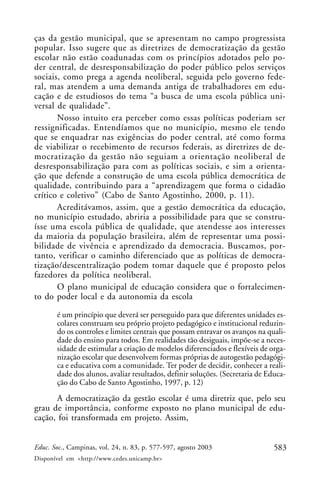 ças da gestão municipal, que se apresentam no campo progressista
popular. Isso sugere que as diretrizes de democratização da gestão
escolar não estão coadunadas com os princípios adotados pelo po-
der central, de desresponsabilização do poder público pelos serviços
sociais, como prega a agenda neoliberal, seguida pelo governo fede-
ral, mas atendem a uma demanda antiga de trabalhadores em edu-
cação e de estudiosos do tema “a busca de uma escola pública uni-
versal de qualidade”.
       Nosso intuito era perceber como essas políticas poderiam ser
ressignificadas. Entendíamos que no município, mesmo ele tendo
que se enquadrar nas exigências do poder central, até como forma
de viabilizar o recebimento de recursos federais, as diretrizes de de-
mocratização da gestão não seguiam a orientação neoliberal de
desresponsabilização para com as políticas sociais, e sim a orienta-
ção que defende a construção de uma escola pública democrática de
qualidade, contribuindo para a “aprendizagem que forma o cidadão
crítico e coletivo” (Cabo de Santo Agostinho, 2000, p. 11).
       Acreditávamos, assim, que a gestão democrática da educação,
no município estudado, abriria a possibilidade para que se constru-
ísse uma escola pública de qualidade, que atendesse aos interesses
da maioria da população brasileira, além de representar uma possi-
bilidade de vivência e aprendizado da democracia. Buscamos, por-
tanto, verificar o caminho diferenciado que as políticas de democra-
tização/descentralização podem tomar daquele que é proposto pelos
fazedores da política neoliberal.
       O plano municipal de educação considera que o fortalecimen-
to do poder local e da autonomia da escola

       é um princípio que deverá ser perseguido para que diferentes unidades es-
       colares construam seu próprio projeto pedagógico e institucional reduzin-
       do os controles e limites centrais que possam entravar os avanços na quali-
       dade do ensino para todos. Em realidades tão desiguais, impõe-se a neces-
       sidade de estimular a criação de modelos diferenciados e flexíveis de orga-
       nização escolar que desenvolvem formas próprias de autogestão pedagógi-
       ca e educativa com a comunidade. Ter poder de decidir, conhecer a reali-
       dade dos alunos, avaliar resultados, definir soluções. (Secretaria de Educa-
       ção do Cabo de Santo Agostinho, 1997, p. 12)
      A democratização da gestão escolar é uma diretriz que, pelo seu
grau de importância, conforme exposto no plano municipal de edu-
cação, foi transformada em projeto. Assim,


Educ. Soc., Campinas, vol. 24, n. 83, p. 577-597, agosto 2003                  583
Disponível em <http://www.cedes.unicamp.br>
 
