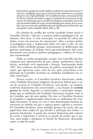 democratizar a gestão das escolas implica condições de autonomia técnica, fi-
      nanceira e pedagógica para que as escolas possam administrar seu projeto
      educativo com responsabilidade. Os Conselhos Escolares, Associação de Pais
      de Alunos, Grêmios Estudantis exigem a instalação de um processo de dis-
      cussão e de informações para a escolha dos dirigentes municipais, para avali-
      ação da produtividade da escola, da aprendizagem dos alunos, por se consi-
      derar que um ensino de qualidade passa pela qualificação da demanda e por
      uma gestão escolar colegiada. (Idem, ibid., p. 20)
       Os critérios de escolha das escolas estudadas foram existir o
Conselho Escolar e discutir o projeto político-pedagógico há, no
mínimo, dois anos. A rede municipal, no período da coleta dos
dados, estava em processo de capacitação 5 sobre o projeto políti-
co-pedagógico para a implantação deste em toda a rede. As três
escolas foram escolhidas porque, anteriormente às deliberações dos
gestores municipais, já vinham, havia aproximadamente dois anos,
discutindo seus projetos político-pedagógicos, embora de forma
não sistematizada.
       Todas as escolas pesquisadas contam com Conselho Escolar,
composto por representantes de pais, alunos, professores, funcio-
nários, sociedade civil organizada e direção, funcionando desde
1997. Isso conforme determinação da política municipal de edu-
cação, que apresenta como uma de suas ações prioritárias a im-
plantação de Conselhos Escolares ou entidades semelhantes nas es-
colas municipais.
       Nessas escolas, os Conselhos Escolares funcionam, ainda,
como Unidades Executoras (exigência do governo federal para o en-
vio de recursos às Unidades Escolares), sem perder, no entanto,
conforme depoimento dos entrevistados, a sua função de unidade
gestora da escola. Segundo os entrevistados, o município compre-
endeu que as atribuições das Unidades Executoras estariam entre as
do Conselho, que são mais amplas. Por isso, os Conselhos Escolares
já instalados e regulamentados absorveram as atribuições das Uni-
dades Executoras. A nosso ver, essa é uma determinação bastante in-
teressante na medida em que o aspecto gestor suplanta o executor.
Os Conselhos Escolares, como unidades gestoras da escola, têm um
papel bem mais amplo do que decidir a utilização das verbas e a
posterior fiscalização. A gestão dos recursos financeiros pelo coletivo
da escola é importante e inclui-se na gestão da escola, que é, po-
rém, mais ampla e ultrapassa os limites do financeiro, abarcando,
assim, o todo da escola.


584                    Educ. Soc., Campinas, vol. 24, n. 83, p. 577-597, agosto 2003
                                       Disponível em <http://www.cedes.unicamp.br>
 