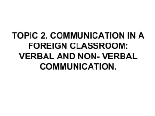 TOPIC 2. COMMUNICATION IN A
FOREIGN CLASSROOM:
VERBAL AND NON- VERBAL
COMMUNICATION.
 