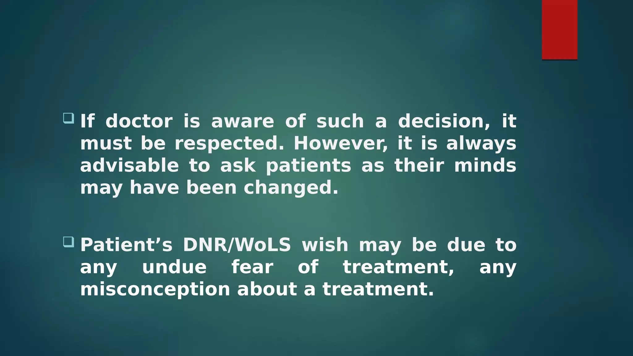  If doctor is aware of such a decision, it
must be respected. However, it is always
advisable to ask patients as their minds
may have been changed.
 Patient’s DNR/WoLS wish may be due to
any undue fear of treatment, any
misconception about a treatment.
 