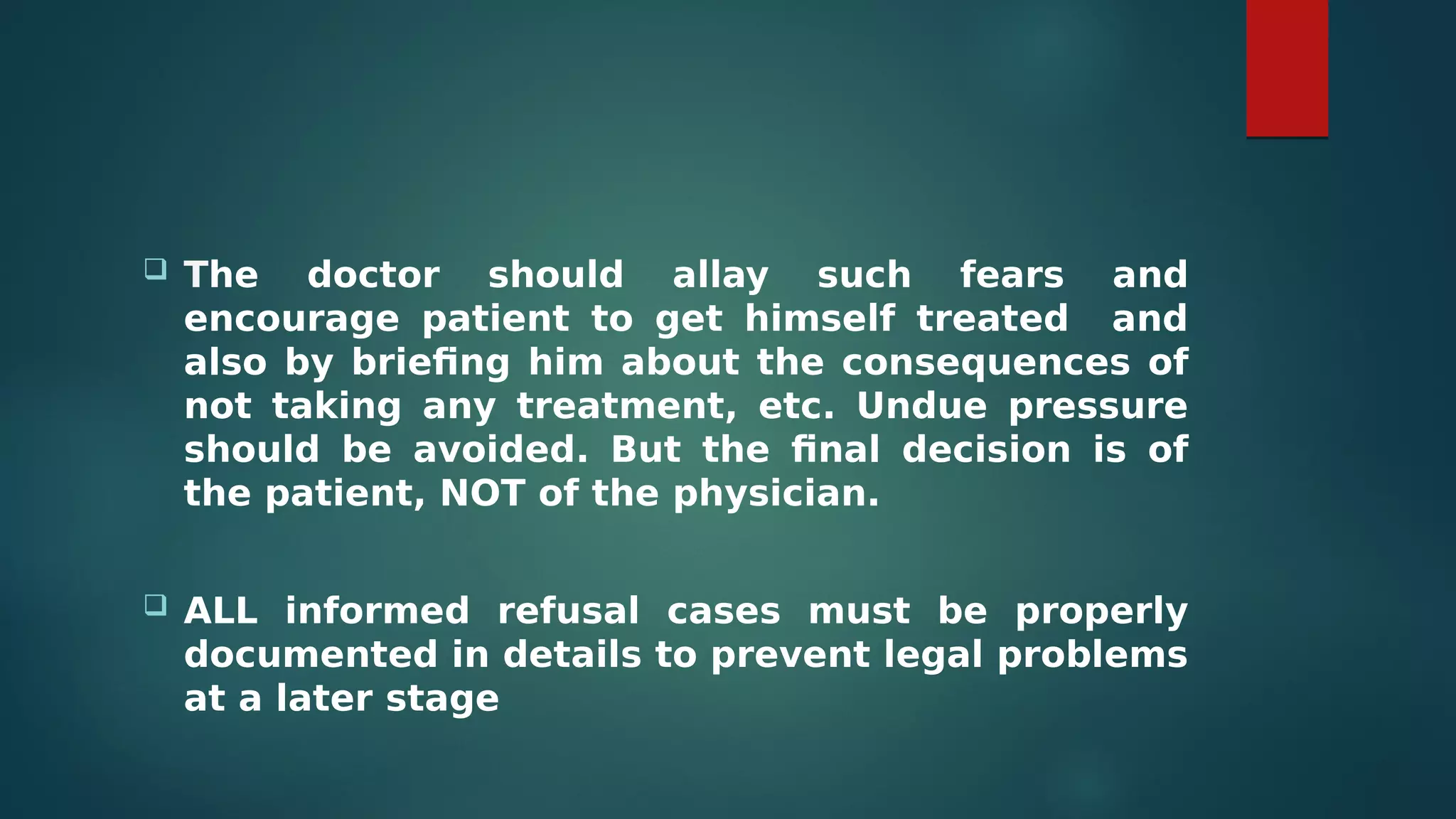  The doctor should allay such fears and
encourage patient to get himself treated and
also by briefing him about the consequences of
not taking any treatment, etc. Undue pressure
should be avoided. But the final decision is of
the patient, NOT of the physician.
 ALL informed refusal cases must be properly
documented in details to prevent legal problems
at a later stage
 