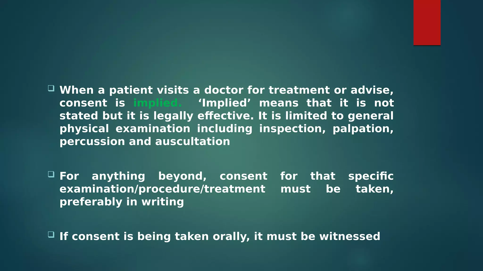  When a patient visits a doctor for treatment or advise,
consent is implied. ‘Implied’ means that it is not
stated but it is legally effective. It is limited to general
physical examination including inspection, palpation,
percussion and auscultation
 For anything beyond, consent for that specific
examination/procedure/treatment must be taken,
preferably in writing
 If consent is being taken orally, it must be witnessed
 