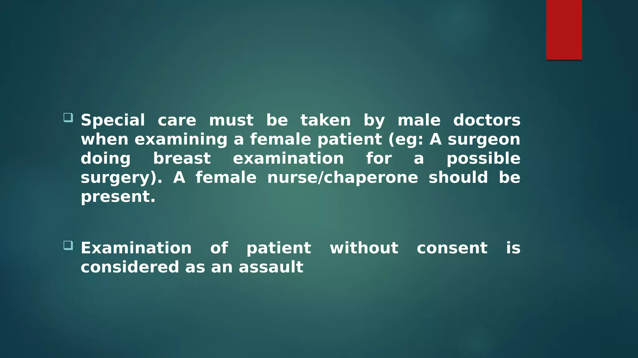  Special care must be taken by male doctors
when examining a female patient (eg: A surgeon
doing breast examination for a possible
surgery). A female nurse/chaperone should be
present.
 Examination of patient without consent is
considered as an assault
 