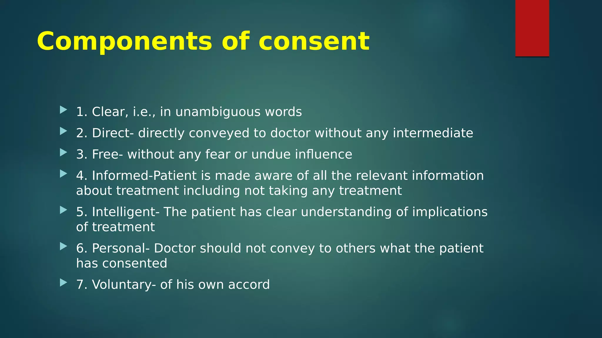 Components of consent
 1. Clear, i.e., in unambiguous words
 2. Direct- directly conveyed to doctor without any intermediate
 3. Free- without any fear or undue influence
 4. Informed-Patient is made aware of all the relevant information
about treatment including not taking any treatment
 5. Intelligent- The patient has clear understanding of implications
of treatment
 6. Personal- Doctor should not convey to others what the patient
has consented
 7. Voluntary- of his own accord
 