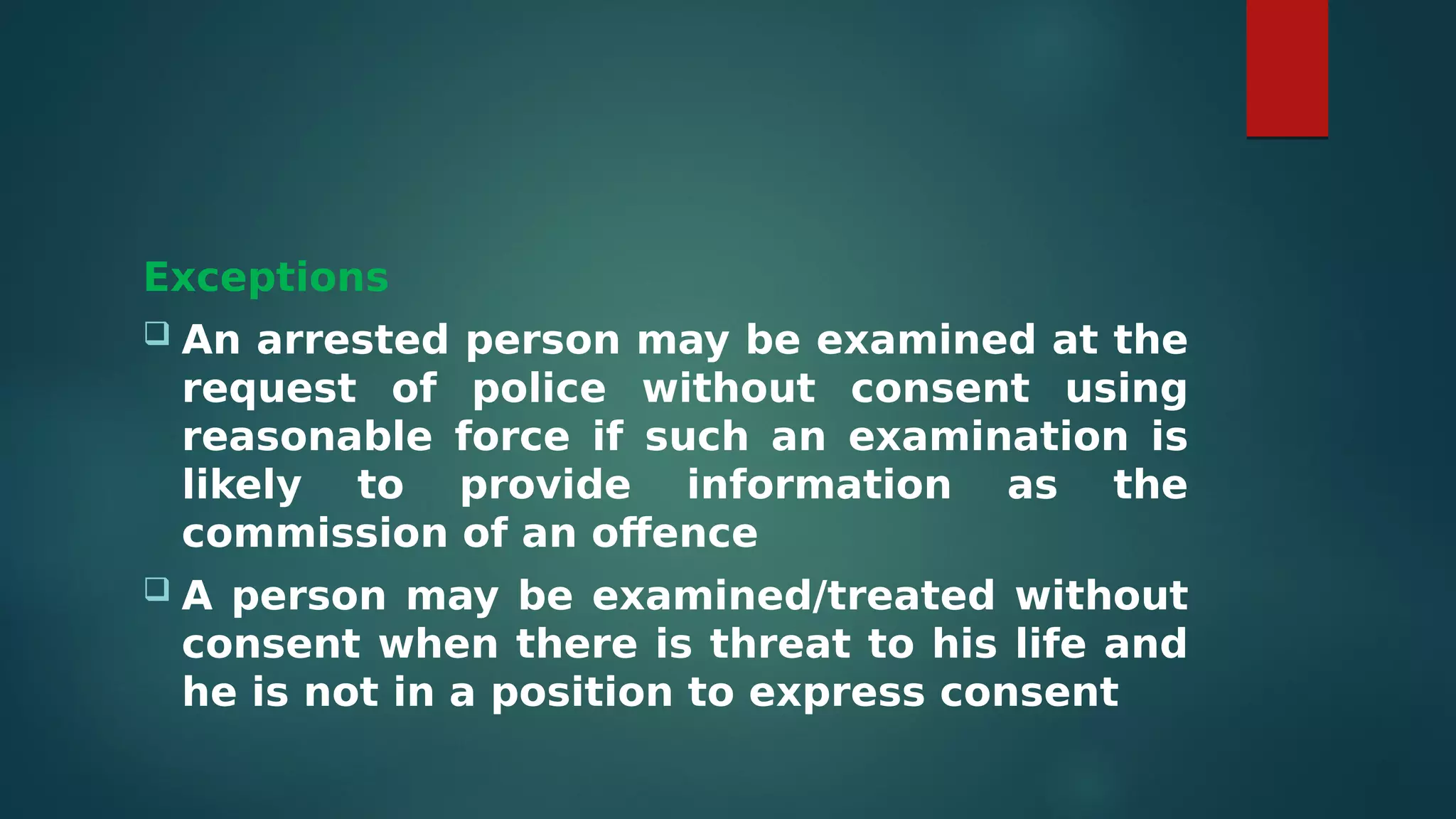 Exceptions
 An arrested person may be examined at the
request of police without consent using
reasonable force if such an examination is
likely to provide information as the
commission of an offence
 A person may be examined/treated without
consent when there is threat to his life and
he is not in a position to express consent
 
