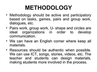 METHODOLOGY
• Methodology should be active and participatory
  based on tasks, games, pairs and group work,
  dialogues, etc.
• Pairs work, group work, U- shape and circles are
  ideal organizations in order to develop
  communication.
• We can have an English corner where keep all
  materials.
• Resources should be authentic when possible.
  We can use ICT, songs, stories, videos, etc. The
  teacher and students can design materials,
  making students more involved in the process.
 