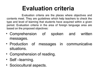 Evaluation criteria
            Evaluation criteria are the places where objectives and
contents meet. They are guidelines which help teachers to check the
type and level of learning that students have acquired within a given
period. Evaluation criteria in the area of foreign language area are
based on the proposed objectives:

• Comprehension of spoken and written
  messages.
• Production of messages in communicative
  situations.
• Comprehension of reading.
• Self –learning.
• Sociocultural aspects.
 
