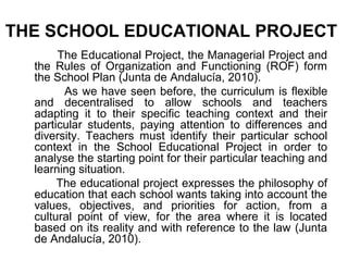 THE SCHOOL EDUCATIONAL PROJECT
       The Educational Project, the Managerial Project and
  the Rules of Organization and Functioning (ROF) form
  the School Plan (Junta de Andalucía, 2010).
        As we have seen before, the curriculum is flexible
  and decentralised to allow schools and teachers
  adapting it to their specific teaching context and their
  particular students, paying attention to differences and
  diversity. Teachers must identify their particular school
  context in the School Educational Project in order to
  analyse the starting point for their particular teaching and
  learning situation.
       The educational project expresses the philosophy of
  education that each school wants taking into account the
  values, objectives, and priorities for action, from a
  cultural point of view, for the area where it is located
  based on its reality and with reference to the law (Junta
  de Andalucía, 2010).
 