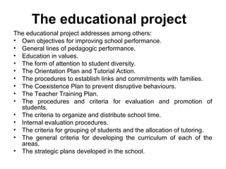 The educational project
The educational project addresses among others:
• Own objectives for improving school performance.
• General lines of pedagogic performance.
• Education in values.
• The form of attention to student diversity.
• The Orientation Plan and Tutorial Action.
• The procedures to establish links and commitments with families.
• The Coexistence Plan to prevent disruptive behaviours.
• The Teacher Training Plan.
• The procedures and criteria for evaluation and promotion of
  students.
• The criteria to organize and distribute school time.
• Internal evaluation procedures.
• The criteria for grouping of students and the allocation of tutoring.
• The general criteria for developing the curriculum of each of the
  areas.
• The strategic plans developed in the school.
 