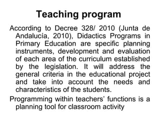 Teaching program
According to Decree 328/ 2010 (Junta de
  Andalucía, 2010), Didactics Programs in
  Primary Education are specific planning
  instruments, development and evaluation
  of each area of the curriculum established
  by the legislation. It will address the
  general criteria in the educational project
  and take into account the needs and
  characteristics of the students.
Programming within teachers’ functions is a
  planning tool for classroom activity
 