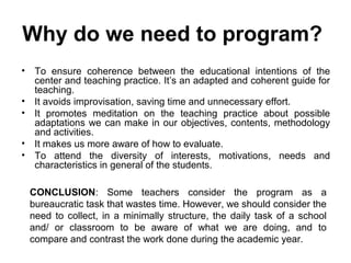 Why do we need to program?
•    To ensure coherence between the educational intentions of the
     center and teaching practice. It’s an adapted and coherent guide for
     teaching.
•    It avoids improvisation, saving time and unnecessary effort.
•    It promotes meditation on the teaching practice about possible
     adaptations we can make in our objectives, contents, methodology
     and activities.
•    It makes us more aware of how to evaluate.
•    To attend the diversity of interests, motivations, needs and
     characteristics in general of the students.

    CONCLUSION: Some teachers consider the program as a
    bureaucratic task that wastes time. However, we should consider the
    need to collect, in a minimally structure, the daily task of a school
    and/ or classroom to be aware of what we are doing, and to
    compare and contrast the work done during the academic year.
 