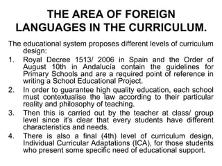THE AREA OF FOREIGN
  LANGUAGES IN THE CURRICULUM.
The educational system proposes different levels of curriculum
    design:
1. Royal Decree 1513/ 2006 in Spain and the Order of
    August 10th in Andalucía contain the guidelines for
    Primary Schools and are a required point of reference in
    writing a School Educational Project.
2. In order to guarantee high quality education, each school
    must contextualise the law according to their particular
    reality and philosophy of teaching.
3. Then this is carried out by the teacher at class/ group
    level since it’s clear that every students have different
    characteristics and needs.
4. There is also a final (4th) level of curriculum design,
    Individual Curricular Adaptations (ICA), for those students
    who present some specific need of educational support.
 